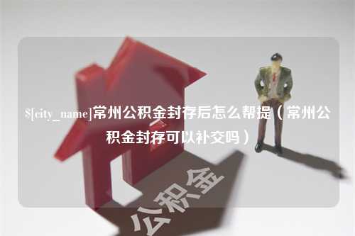 柳州常州公积金封存后怎么帮提（常州公积金封存可以补交吗）