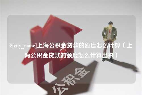 柳州上海公积金贷款的额度怎么计算（上海公积金贷款的额度怎么计算出来）